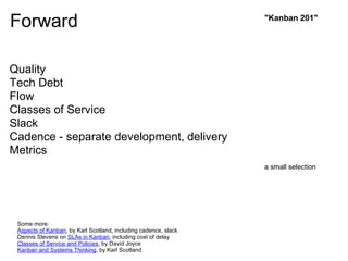 Forward                                                          "Kanban 201"




Quality
Tech Debt
Flow
Classes of Service
Slack
Cadence - separate development, delivery
Metrics
                                                                 a small selection




 Some more:
 Aspects of Kanban, by Karl Scotland, including cadence, slack
 Dennis Stevens on SLAs in Kanban, including cost of delay
 Classes of Service and Policies, by David Joyce
 Kanban and Systems Thinking, by Karl Scotland
 