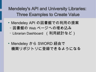 Mendeley's API and University Libraries:
   Three Examples to Create Value
●
     Mendeley API の図書館での利用の提案
    – 図書館の Web ページへの埋め込み
    – Librarian Dashboard （利用統計など）


●
    Mendeley から SWORD 経由で
    機関リポジトリに登録できるようになる
 