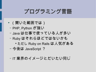 プログラミング言語
●
     （聞いた範囲では）
    – PHP, Python が強い

    – Java は仕事で使っている人が多い

    – Ruby はそれらほどではないかも
        ●
         ただし Ruby on Rails は人気がある
    – 今後は JavaScript ？


    –   IT 業界のイメージとだいたい同じ
 