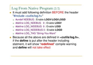 Log From Native Program (2/2)
It must add following definition BEFORE the header
"#include <cutils/log.h>"
#undef NDEBUG : Enable LOGV/LOGI/LOGD
#define LOG_NDEBUG 0 : Enable LOGV
#define LOG_NIDEBUG 0 : Enable LOGI
#define LOG_NDDEBUG 0 : Enable LOGD
#define LOG_TAG “String-You-Want"
Because all the above are defined in <cutils/log.h>,
if the define is put after the header including
statment, it will show “redefined” compile warning
and define will not take effect
 