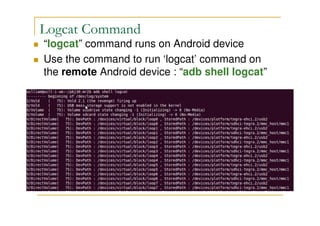 Logcat Command
“logcat” command runs on Android device
Use the command to run ‘logcat’ command on
the remote Android device : “adb shell logcat”
 