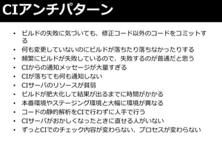 CIゕンチパターン
• ビルドの失敗に気づいても、修正コード以外のコードをコミットす
  る
• 何も変更していないのにビルドが落ちたり落ちなかったりする
• 頻繁にビルドが失敗しているので、失敗するのが普通だと思う
• CIからの通知メッセージが大量すぎる
• CIが落ちても何も通知しない
• CIサーバのリソースが貧弱
• ビルドが肥大化して結果が出るまでに時間がかかる
• 本番環境やステージング環境と大幅に環境が異なる
• コードの静的解析をCIで行わずに人手で行う
• CIサーバがおかしくなったときに直せる人がいない
• ずっとCIでのチェック内容が変わらない、プロセスが変わらない
 