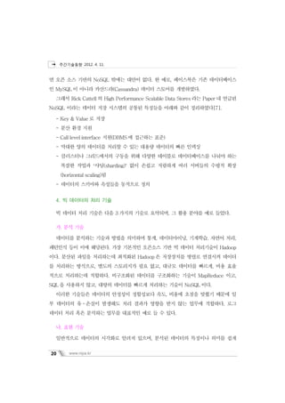 주간기술동향 2012. 4. 11.



면 오픈 소스 기반의 NoSQL 밖에는 대안이 없다. 한 예로, 페이스북은 기존 데이터베이스
인 MySQL 이 아니라 카산드라(Cassandra) 데이터 스토어를 개발하였다.
  그래서 Rick Cattell 의 High Performance Scalable Data Stores 라는 Paper 내 언급된
NoSQL 이라는 데이터 저장 시스템의 공통된 특징들을 아래와 같이 정리하였다[7].

  - Key & Value 로 저장
  - 분산 환경 지원
  - Call level interface 지원(DBMS 에 접근하는 표준)
  - 막대한 양의 데이터를 처리할 수 있는 대용량 데이터의 빠른 인덱싱
  - 클러스터나 그리드에서의 구동을 위해 다양한 테이블로 데이터베이스를 나눠야 하는
     복잡한 작업과 ‘샤딩(sharding)’ 없이 손쉽고 저렴하게 여러 서버들의 수평적 확장
     (horizontal scaling)됨
  - 데이터의 스키마와 속성들을 동적으로 정의


  4. 빅 데이터의 처리 기술

  빅 데이터 처리 기술은 다음 3 가지의 기술로 요약되며, 그 활용 분야를 예로 들었다.

  가. 분석 기술

  데이터를 분석하는 기술과 방법을 의미하며 통계, 데이터마이닝, 기계학습, 자연어 처리,
패턴인식 등이 이에 해당된다. 가장 기본적인 오픈소스 기반 빅 데이터 처리기술이 Hadoop
이다. 분산된 파일을 처리하는데 최적화된 Hadoop 은 저장장치를 병렬로 연결시켜 데이터
를 처리하는 방식으로, 별도의 스토리지가 필요 없고, 대규모 데이터를 빠르게, 비용 효율
적으로 처리하는데 적합하다. 비구조화된 데이터를 구조화하는 기술이 MapReduce 이고,
SQL 을 사용하지 않고, 대량의 데이터를 빠르게 처리하는 기술이 NoSQL 이다.
  이러한 기술들은 데이터의 안정성이 정합성보다 속도, 비용에 초점을 맞췄기 때문에 일
부 데이터의 유ㆍ손실이 발생해도 처리 결과가 영향을 받지 않는 업무에 적합하다. 로그
데이터 처리 혹은 분석하는 업무를 대표적인 예로 들 수 있다.

  나. 표현 기술

  일반적으로 데이터의 시각화로 알려져 있으며, 분석된 데이터의 특징이나 의미를 쉽게


20       www.nipa.kr
 