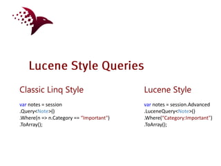 Classic Linq Style                       Lucene Style
var notes = session                      var notes = session.Advanced
.Query<Note>()                           .LuceneQuery<Note>()
.Where(n => n.Category == “Important")   .Where(“Category:Important")
.ToArray();                              .ToArray();
 