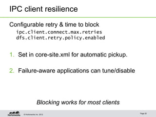 IPC client resilience
Configurable retry & time to block
  ipc.client.connect.max.retries
  dfs.client.retry.policy.enabled


1. Set in core-site.xml for automatic pickup.

2. Failure-aware applications can tune/disable




                    Blocking works for most clients
                                                      Page 20
     © Hortonworks Inc. 2012
 