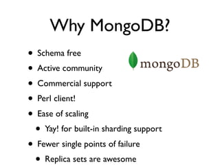 Why MongoDB?
• Schema free
• Active community
• Commercial support
• Perl client!
• Ease of scaling
  • Yay! for built-in sharding support
• Fewer single points of failure
  • Replica sets are awesome
 
