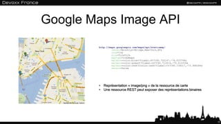 Google Maps Image API
        http://maps.googleapis.com/maps/api/staticmap?
                 center=Brooklyn+Bridge,New+York,NY&
                 zoom=14&
                 size=512x512&
                 maptype=roadmap&
                 markers=color:blue%7Clabel:S%7C40.702147,-74.015794&
                 markers=color:green%7Clabel:G%7C40.711614,-74.012318&
                 markers=color:red%7Ccolor:red%7Clabel:C%7C40.718217,-73.998284&
                 sensor=false




        • Représentation « image/png » de la ressource de carte
        • Une ressource REST peut exposer des représentations binaires




                                                                                   17
 