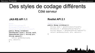 Des styles de codage différents
                                  Côté serveur

JAX-RS API 1.1                          Restlet API 2.1
@POST                                   @Post(“txt:json”)
@Path(“withdrawal")                     public Money withdraw(){
@Consumes("text/plain")                    String card = getAttribute(“card”);
@Produces("application/json")              String pin = getQueryValue(“pin”);
public Money withdraw(                     String amount = getQueryValue(“amount”);
@PathParam("card") String card,            return getMoney(card, pin, amount);
@QueryParam("pin") String pin,          }
String amount){
   return getMoney(card,
pin, amount);
}




                                                                                      35
 