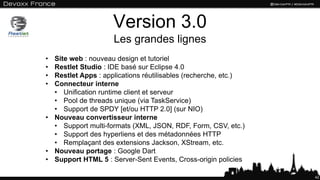 Version 3.0
                    Les grandes lignes
• Site web : nouveau design et tutoriel
• Restlet Studio : IDE basé sur Eclipse 4.0
• Restlet Apps : applications réutilisables (recherche, etc.)
• Connecteur interne
  • Unification runtime client et serveur
  • Pool de threads unique (via TaskService)
  • Support de SPDY [et/ou HTTP 2.0] (sur NIO)
• Nouveau convertisseur interne
  • Support multi-formats (XML, JSON, RDF, Form, CSV, etc.)
  • Support des hyperliens et des métadonnées HTTP
  • Remplaçant des extensions Jackson, XStream, etc.
• Nouveau portage : Google Dart
• Support HTML 5 : Server-Sent Events, Cross-origin policies

                                                                42
 