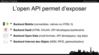 L’open API permet d’exposer

•   Backend Mobile (connectées, natives ou HTML 5)

•   Backend SaaS (HTML 5/AJAX, API développeur/partenaire)

•   Backend Open Data (multi-formats, API développeur, big data)

•   Backend Internet des Objets (M2M, RFID, géolocalisation)



                                                                   9
 