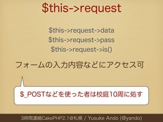 $this->request
         $this->request->data
         $this->request->pass
          $this->request->is()

フォームの入力内容などにアクセス可


$_POSTなどを使った者は校庭10周に処す


3時間濃縮CakePHP2.1@札幌 / Yusuke Ando (@yando)
 