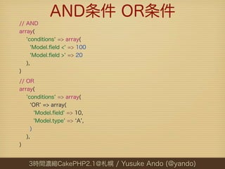 AND条件 OR条件
// AND
array(
   'conditions' => array(
     'Model.ﬁeld <' => 100
     'Model.ﬁeld >' => 20
   ),
)
// OR
array(
   'conditions' => array(
      OR => array(
       'Model.ﬁeld' => 10,
       'Model.type' => A ,
     )
   ),
)


   3時間濃縮CakePHP2.1@札幌 / Yusuke Ando (@yando)
 