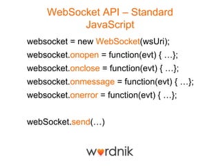WebSocket API – Standard
           JavaScript
websocket = new WebSocket(wsUri);
websocket.onopen = function(evt) { …};
websocket.onclose = function(evt) { …};
websocket.onmessage = function(evt) { …};
websocket.onerror = function(evt) { …};


webSocket.send(…)
 