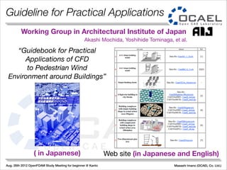 Aug. 26th 2012 OpenFOAM Study Meeting for beginner @ Kanto Masashi Imano (OCAEL Co. Ltd.)
“Guidebook for Practical
Applications of CFD
to Pedestrian Wind
Environment around Buildings”
Working Group in Architectural Institute of Japan
Web site (in Japanese and English)( in Japanese)
Akashi Mochida, Yoshihide Tominaga, et al.
Guideline for Practical Applications
 
