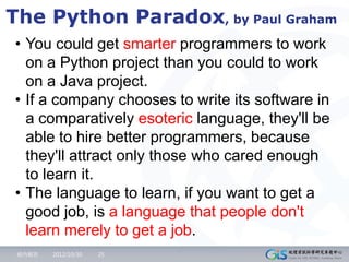 The Python Paradox, by Paul Graham
• You could get smarter programmers to work
  on a Python project than you could to work
  on a Java project.
• If a company chooses to write its software in
  a comparatively esoteric language, they'll be
  able to hire better programmers, because
  they'll attract only those who cared enough
  to learn it.
• The language to learn, if you want to get a
  good job, is a language that people don't
  learn merely to get a job.
 組內報告   2012/10/30   25
 