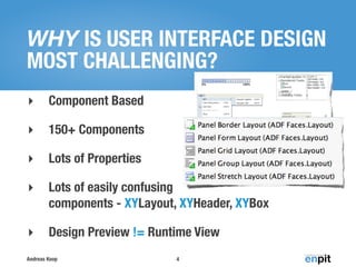 WHY IS USER INTERFACE DESIGN
MOST CHALLENGING?
‣       Component Based

‣       150+ Components

‣       Lots of Properties

‣       Lots of easily confusing
        components - XYLayout, XYHeader, XYBox

‣       Design Preview != Runtime View
Andreas Koop                  4
 
