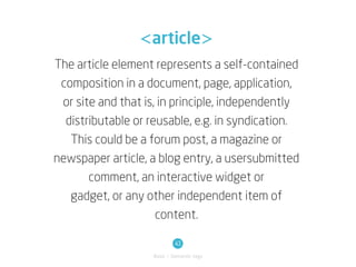 <article>
The article element represents a self-contained
 composition in a document, page, application,
 or site and that is, in principle, independently
  distributable or reusable, e.g. in syndication.
   This could be a forum post, a magazine or
newspaper article, a blog entry, a usersubmitted
       comment, an interactive widget or
   gadget, or any other independent item of
                     content.

                            43
                   Basic / Semantic tags
 
