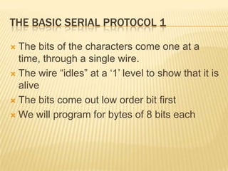 THE BASIC SERIAL PROTOCOL 1

 The bits of the characters come one at a
  time, through a single wire.
 The wire ―idles‖ at a ‗1‘ level to show that it is
  alive
 The bits come out low order bit first

 We will program for bytes of 8 bits each
 