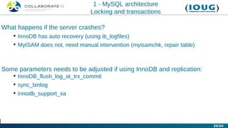 1 - MySQL architecture
                                 Locking and transactions

What happens if the server crashes?
   • InnoDB has auto recovery (using ib_logfiles)
   • MyISAM does not, need manual intervention (myisamchk, repair table)



Some parameters needs to be adjusted if using InnoDB and replication:
   • InnoDB_flush_log_at_trx_commit
   • sync_binlog
   • innodb_support_xa




                                                                           20/54
 