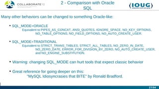2 - Comparison with Oracle
                                          SQL
Many other behaviors can be changed to something Oracle-like:

    • SQL_MODE=ORACLE
           Equivalent to PIPES_AS_CONCAT, ANSI_QUOTES, IGNORE_SPACE, NO_KEY_OPTIONS,
                    NO_TABLE_OPTIONS, NO_FIELD_OPTIONS, NO_AUTO_CREATE_USER.

    • SQL_MODE=TRADITIONAL
           Equivalent to STRICT_TRANS_TABLES, STRICT_ALL_TABLES, NO_ZERO_IN_DATE,
                    NO_ZERO_DATE, ERROR_FOR_DIVISION_BY_ZERO, NO_AUTO_CREATE_USER,
                    and NO_ENGINE_SUBSTITUTION.

    • Warning: changing SQL_MODE can hurt tools that expect classic behavior

    • Great reference for going deeper on this:
              "MySQL Idiosyncrasies that BITE" by Ronald Bradford.

                                                                                  27/54
 
