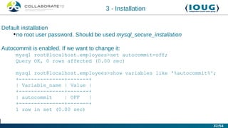 3 - Installation


Default installation
    •no root user password. Should be used mysql_secure_installation

Autocommit is enabled. If we want to change it:
     mysql root@localhost.employees>set autocommit=off;
     Query OK, 0 rows affected (0.00 sec)

     mysql root@localhost.employees>show variables like '%autocommit%';
     +---------------+-------+
     | Variable_name | Value |
     +---------------+-------+
     | autocommit    | OFF   |
     +---------------+-------+
     1 row in set (0.00 sec)


                                                                       32/54
 