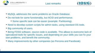 Last remarks


• MySQL addresses the same problems as Oracle Database.
• Do not look for same functionality, but ACID and performance.
    • Some specific task can be easier (example: Partitioning).
• Need to develop custom scripts for admin tasks, using standard OS tools.
• Big community of users.
• Being FOSS software, source code is available. This allows to overcome lack of
specialized tools for specific issues, and depending on your skills you can fix your
own problems, and benefit the community.
• Many improvements by other companies (as Percona and Facebook).



                                                                                 50/54
 