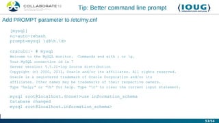 Tip: Better command line prompt
Add PROMPT parameter to /etc/my.cnf
  [mysql]
  no-auto-rehash
  prompt=mysql u@h.d>

  oraculo:~ # mysql
  Welcome to the MySQL monitor. Commands end with ; or g.
  Your MySQL connection id is 7
  Server version: 5.5.21-log Source distribution
  Copyright (c) 2000, 2011, Oracle and/or its affiliates. All rights reserved.
  Oracle is a registered trademark of Oracle Corporation and/or its
  affiliates. Other names may be trademarks of their respective owners.
  Type 'help;' or 'h' for help. Type 'c' to clear the current input statement.

  mysql root@localhost.(none)>use information_schema
  Database changed
  mysql root@localhost.information_schema>


                                                                                   53/54
 