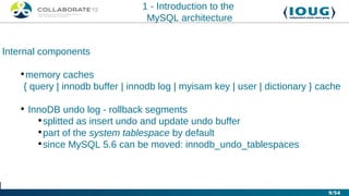 1 - Introduction to the
                                 MySQL architecture


Internal components

   •memory caches
    { query | innodb buffer | innodb log | myisam key | user | dictionary } cache

   • InnoDB undo log - rollback segments
       •splitted as insert undo and update undo buffer
       •part of the system tablespace by default
       •since MySQL 5.6 can be moved: innodb_undo_tablespaces



                                                                              9/54
 