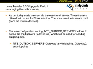 Lotus Traveler 8.5.3 Upgrade Pack 1
- managing the outbox server

§  As per today mails are sent via the users mail server. Those servers
    often don‘t run an AntiVirus solution. That may result in insecure mail
    (from the mobile devices).


§  The new configuration setting „NTS_OUTBOX_SERVERS“ allows to
    define the mail servers (failover like) which will be used for sending
    outgoing mail.

    §  NTS_OUTBOX_SERVERS=Gateway1/srv/midpoints, Gateway2/
        srv/midpoints




                                                                              19
 
