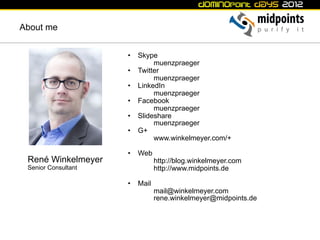 About me


                     •  Skype
                             muenzpraeger
                     •  Twitter
                             muenzpraeger
                     •  LinkedIn
                             muenzpraeger
                     •  Facebook
                             muenzpraeger
                     •  Slideshare
                             muenzpraeger
                     •  G+
                             www.winkelmeyer.com/+

                     •  Web
 René Winkelmeyer              http://blog.winkelmeyer.com
 Senior Consultant             http://www.midpoints.de

                     •  Mail
                               mail@winkelmeyer.com
                               rene.winkelmeyer@midpoints.de
 