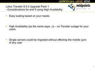 Lotus Traveler 8.5.3 Upgrade Pack 1
- Considerations for and if using High Availability

§  Easy scaling based on your needs.


§  High Availability (as the name says ;-)) – no Traveler outage for your
    users



§  Single servers could be migrated without affecting the mobile sync
    of any user




                                                                             55
 