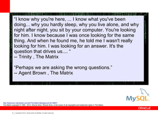 6 Copyright © 2012, Oracle and/or its affiliates. All rights reserved.
“I know why you're here, ... I know what you've been
doing... why you hardly sleep, why you live alone, and why
night after night, you sit by your computer. You're looking
for him. I know because I was once looking for the same
thing. And when he found me, he told me I wasn't really
looking for him. I was looking for an answer. It's the
question that drives us.... “
-- Trinity , The Matrix
“Perhaps we are asking the wrong questions.”
-- Agent Brown , The Matrix
http://keikonium.deviantart.com/art/The-Matrix-Background-32136837
The Matrix copyright © 1999 - 2012, Warner Bros. Warner Bros. is the owner of all copyrights and trademark rights in The Matrix.
 
