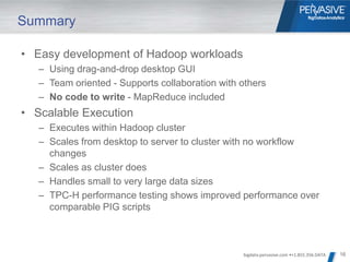 Summary

• Easy development of Hadoop workloads
   – Using drag-and-drop desktop GUI
   – Team oriented - Supports collaboration with others
   – No code to write - MapReduce included
• Scalable Execution
   – Executes within Hadoop cluster
   – Scales from desktop to server to cluster with no workflow
     changes
   – Scales as cluster does
   – Handles small to very large data sizes
   – TPC-H performance testing shows improved performance over
     comparable PIG scripts



                                                 bigdata.pervasive.com •+1.855.356.DATA   16
 