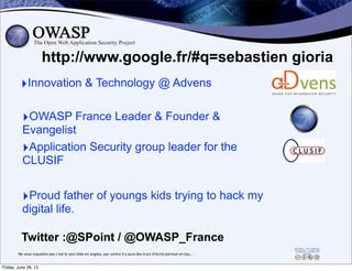 http://www.google.fr/#q=sebastien gioria
‣OWASP France Leader & Founder &
Evangelist
‣Innovation & Technology @ Advens
Twitter :@SPoint / @OWASP_France
2
‣Application Security group leader for the
CLUSIF
‣Proud father of youngs kids trying to hack my
digital life.
Ne	
  vous	
  inquietez	
  pas	
  c’est	
  le	
  seul	
  slide	
  en	
  anglais,	
  par	
  contre	
  il	
  y	
  aura	
  des	
  trucs	
  d’écrits	
  partout	
  en	
  bas...
Friday, June 28, 13
 