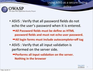Using	
  ASVS	
  as	
  a	
  secure	
  coding	
  
policy
• ASVS	
  :	
  Verify	
  that	
  all	
  password	
  ﬁelds	
  do	
  not	
  
echo	
  the	
  user’s	
  password	
  when	
  it	
  is	
  entered.
➡All	
  Password	
  ﬁelds	
  must	
  be	
  deﬁne	
  as	
  HTML	
  
password	
  ﬁelds	
  and	
  must	
  not	
  echo	
  user	
  password.	
  
➡All	
  login	
  forms	
  must	
  include	
  autocomplete=oﬀ	
  tag	
  
• ASVS	
  :	
  Verify	
  that	
  all	
  input	
  validaPon	
  is	
  
performed	
  on	
  the	
  server	
  side.	
  
➡Performs	
  all	
  input	
  valida,on	
  on	
  the	
  server.	
  
Nothing	
  in	
  the	
  browser
25
Friday, June 28, 13
 