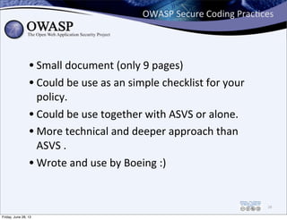 OWASP	
  Secure	
  Coding	
  PracPces
• Small	
  document	
  (only	
  9	
  pages)
• Could	
  be	
  use	
  as	
  an	
  simple	
  checklist	
  for	
  your	
  
policy.
• Could	
  be	
  use	
  together	
  with	
  ASVS	
  or	
  alone.
• More	
  technical	
  and	
  deeper	
  approach	
  than	
  
ASVS	
  .
• Wrote	
  and	
  use	
  by	
  Boeing	
  :)
28
Friday, June 28, 13
 