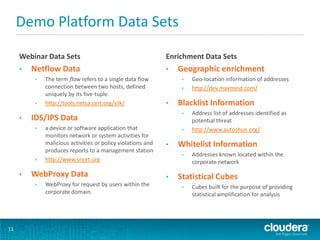Demo Platform Data Sets
Webinar Data Sets
• Netflow Data
• The term flow refers to a single data flow
connection between two hosts, defined
uniquely by its five-tuple.
• http://tools.netsa.cert.org/silk/
• IDS/IPS Data
• a device or software application that
monitors network or system activities for
malicious activities or policy violations and
produces reports to a management station
• http://www.snort.org
• WebProxy Data
• WebProxy for request by users within the
corporate domain.
Enrichment Data Sets
• Geographic enrichment
• Geo-location information of addresses
• http://dev.maxmind.com/
• Blacklist Information
• Address list of addresses identified as
potential threat
• http://www.autoshun.org/
• Whitelist Information
• Addresses known located within the
corporate network
• Statistical Cubes
• Cubes built for the purpose of providing
statistical amplification for analysis
11
 