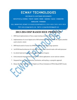 2013-2014 DSP BASED IEEE PROJECTS
1. DSP-based implementation of fuzzy output tracking control for a boost converter
2. Implementation of a novel digital active EMI technique in a DSP-based DC/DC digital controller
used in electric vehicle
3. DSP-based control of sensor less IPMSM drives for wide-speed-range operation
4. An RTOS-based architecture for industrial wireless sensor network stacks with multi-processor
5. In-vehicle hand activity recognition using integration of regions
6. Grid-connected integrated battery chargers in vehicle applications: review and new solution
7. Integrated lane and vehicle detection, localization, and tracking: a synergistic approach
8. Binary Division Power Models for High-Level Power Estimation of FPGA-Based DSP Circuits

 