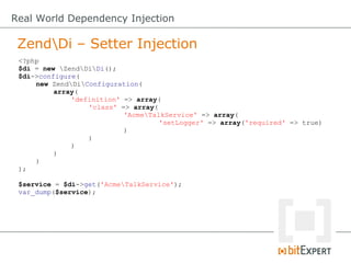 Real World Dependency Injection

 ZendDi – Setter Injection
 <?php
 $di = new ZendDiDi();
 $di->configure(
     new ZendDiConfiguration(
          array(
              'definition' => array(
                  'class' => array(
                           'AcmeTalkService' => array(
                                    'setLogger' => array('required' => true)
                           )
                  )
              )
          )
     )
 );

 $service = $di->get('AcmeTalkService');
 var_dump($service);
 