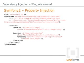 Symfony2 – Property Injection
Dependency Injection – Was, wie warum?
<?xml version="1.0" ?>
<container xmlns="http://symfony.com/schema/dic/services"
xmlns:xsi="http://www.w3.org/2001/XMLSchema-instance"
xsi:schemaLocation="http://symfony.com/schema/dic/services
http://symfony.com/schema/dic/services/services-1.0.xsd">
<services>
<service id="acme.talk.repo"
class="AcmeTalkBundleServiceTalkRepository" />
<service id="acme.talk.service"
class="AcmeTalkBundleServiceTalkService">
<property name="talkRepository" type="service"
id="acme.talk.repo" />
</service>
</services>
</container>
 