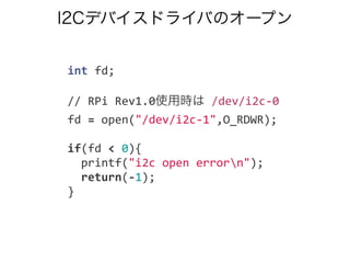 I2Cデバイスドライバのオープン
	
  	
  int	
  fd;
	
  	
  //	
  RPi	
  Rev1.0使用時は	
  /dev/i2c-­‐0
	
  	
  fd	
  =	
  open("/dev/i2c-­‐1",O_RDWR);
	
  	
  if(fd	
  <	
  0){
	
  	
  	
  	
  printf("i2c	
  open	
  errorn");
	
  	
  	
  	
  return(-­‐1);
	
  	
  }
 