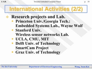 王元凱 Towards Embedded Computer Vision p.
Fu Jen University Department of Electrical Engineering Wang, Yuan-Kai
19
International Activities (2/2)
  Research projects and Lab.
  Princeton Univ./Georgia Tech.:
Embedded Systems Lab., Wayne Wolf
  Stanford Univ.
Wireless sensor networks Lab.
  UCLA, CMU, MIT
  Delft Univ. of Technology
SmartCam Project
  Graz Univ. of Technology
 