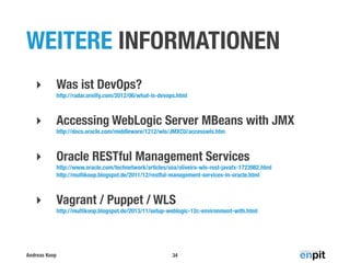 WEITERE INFORMATIONEN
‣

Was ist DevOps?
http://radar.oreilly.com/2012/06/what-is-devops.html

‣

Accessing WebLogic Server MBeans with JMX
http://docs.oracle.com/middleware/1212/wls/JMXCU/accesswls.htm

‣

Oracle RESTful Management Services
http://www.oracle.com/technetwork/articles/soa/oliveira-wls-rest-javafx-1723982.html
http://multikoop.blogspot.de/2011/12/restful-management-services-in-oracle.html

‣

Vagrant / Puppet / WLS
http://multikoop.blogspot.de/2013/11/setup-weblogic-12c-environment-with.html

Andreas Koop

34

 