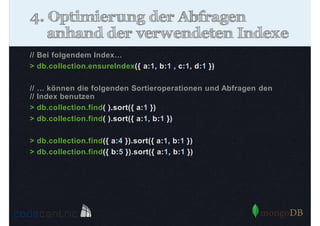 4. Optimierung der Abfragen
anhand der verwendeten Indexe
// Bei folgendem Index…
> db.collection.ensureIndex({ a:1, b:1 , c:1, d:1 })
//
//
>
>

… können die folgenden Sortieroperationen und Abfragen den
Index benutzen
db.collection.find( ).sort({ a:1 })
db.collection.find( ).sort({ a:1, b:1 })

> db.collection.find({ a:4 }).sort({ a:1, b:1 })
> db.collection.find({ b:5 }).sort({ a:1, b:1 })

 