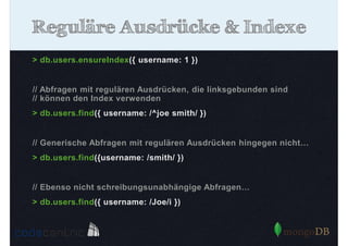 Reguläre Ausdrücke & Indexe
> db.users.ensureIndex({ username: 1 })

// Abfragen mit regulären Ausdrücken, die linksgebunden sind
// können den Index verwenden
> db.users.find({ username: /^joe smith/ })

// Generische Abfragen mit regulären Ausdrücken hingegen nicht…
> db.users.find({username: /smith/ })

// Ebenso nicht schreibungsunabhängige Abfragen…
> db.users.find({ username: /Joe/i })

 