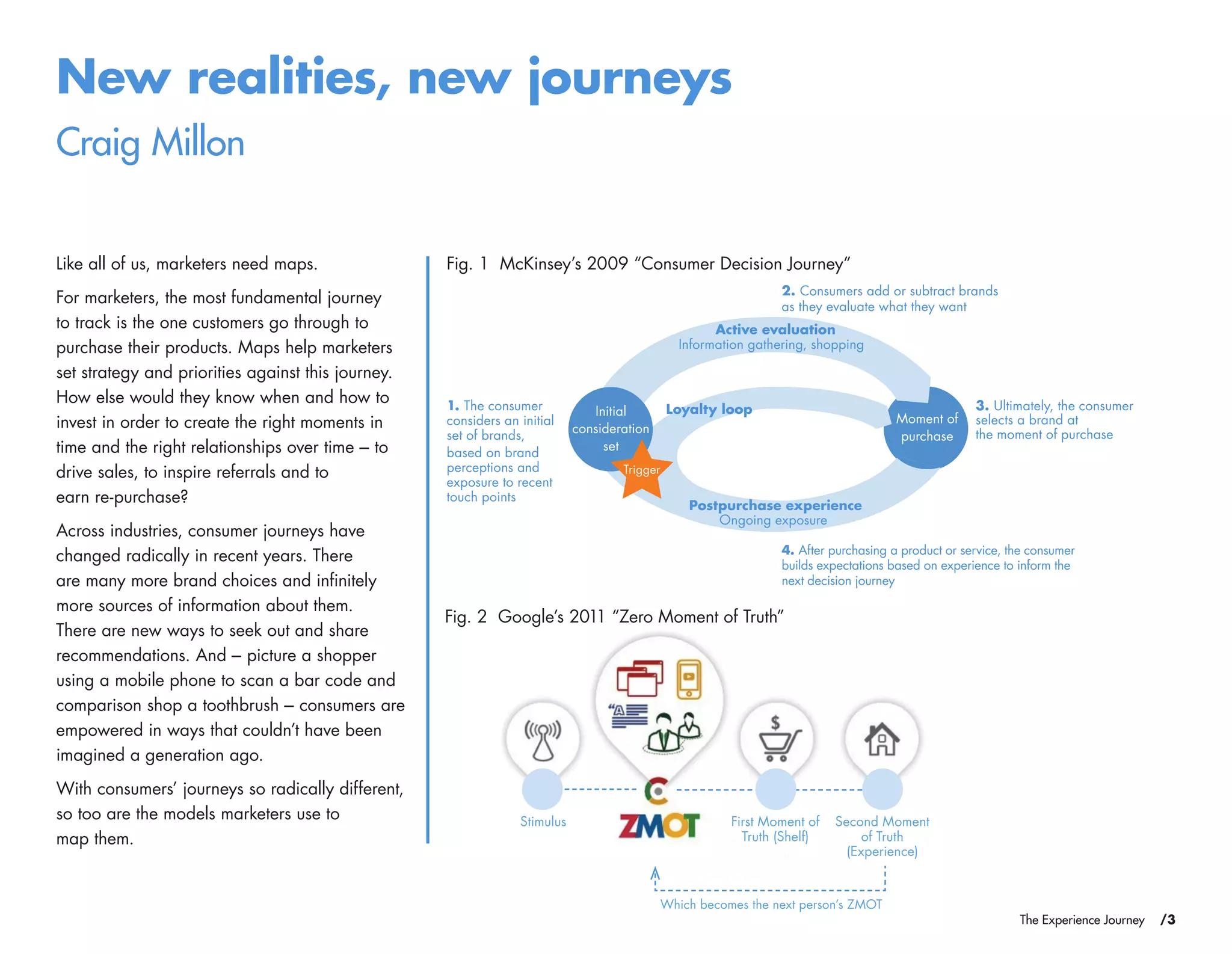 /3The Experience Journey
New realities, new journeys
Craig Millon
Like all of us, marketers need maps.
For marketers, the most fundamental journey
to track is the one customers go through to
purchase their products. Maps help marketers
set strategy and priorities against this journey.
How else would they know when and how to
invest in order to create the right moments in
time and the right relationships over time – to
drive sales, to inspire referrals and to
earn re-purchase?
Across industries, consumer journeys have
changed radically in recent years. There
are many more brand choices and infinitely
more sources of information about them.
There are new ways to seek out and share
recommendations. And – picture a shopper
using a mobile phone to scan a bar code and
comparison shop a toothbrush – consumers are
empowered in ways that couldn’t have been
imagined a generation ago.
With consumers’ journeys so radically different,
so too are the models marketers use to
map them.
Fig. 1 McKinsey’s 2009 “Consumer Decision Journey”
Moment of
purchase
Initial
consideration
set
Trigger
Information gathering, shopping
Ongoing exposure
Active evaluation
Postpurchase experience
Loyalty loop 3. Ultimately, the consumer
selects a brand at
the moment of purchase
2. Consumers add or subtract brands
as they evaluate what they want
1. The consumer
considers an initial
set of brands,
based on brand
perceptions and
exposure to recent
touch points
4. After purchasing a product or service, the consumer
builds expectations based on experience to inform the
next decision journey
Second Moment
of Truth
(Experience)
First Moment of
Truth (Shelf)
Stimulus
Which becomes the next person’s ZMOT
Fig. 2 Google’s 2011 “Zero Moment of Truth”
 