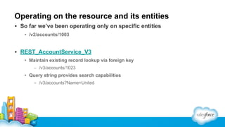 Operating on the resource and its entities
▪ So far we’ve been operating only on specific entities
• /v2/accounts/1003

▪ REST_AccountService_V3
• Maintain existing record lookup via foreign key
– /v3/accounts/1023

• Query string provides search capabilities
– /v3/accounts?Name=United

 