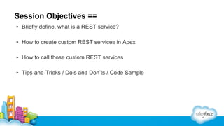 Session Objectives ==
▪ Briefly define, what is a REST service?
▪ How to create custom REST services in Apex
▪ How to call those custom REST services
▪ Tips-and-Tricks / Do’s and Don’ts / Code Sample

 