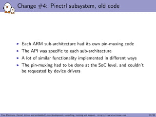 Change #4: Pinctrl subsystem, old code
Each ARM sub-architecture had its own pin-muxing code
The API was speciﬁc to each sub-architecture
A lot of similar functionality implemented in diﬀerent ways
The pin-muxing had to be done at the SoC level, and couldn’t
be requested by device drivers
Free Electrons. Kernel, drivers and embedded Linux development, consulting, training and support. http://free-electrons.com 22/38
 