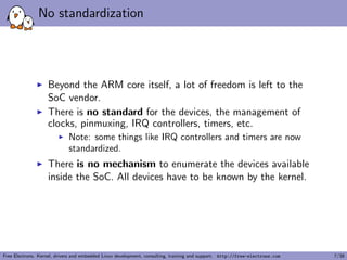 No standardization
Beyond the ARM core itself, a lot of freedom is left to the
SoC vendor.
There is no standard for the devices, the management of
clocks, pinmuxing, IRQ controllers, timers, etc.
Note: some things like IRQ controllers and timers are now
standardized.
There is no mechanism to enumerate the devices available
inside the SoC. All devices have to be known by the kernel.
Free Electrons. Kernel, drivers and embedded Linux development, consulting, training and support. http://free-electrons.com 7/38
 